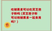 吃褪黑素可以吃灵芝孢子粉吗 (灵芝孢子粉可以和褪黑素一起食用吗？)