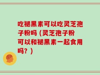 吃褪黑素可以吃灵芝孢子粉吗 (灵芝孢子粉可以和褪黑素一起食用吗？)