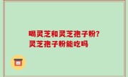 喝灵芝和灵芝孢子粉？灵芝孢子粉能吃吗