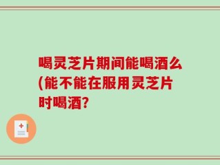 喝灵芝片期间能喝酒么(能不能在服用灵芝片时喝酒？