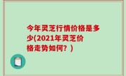 今年灵芝行情价格是多少(2021年灵芝价格走势如何？)