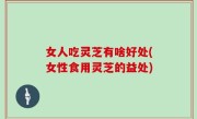 女人吃灵芝有啥好处(女性食用灵芝的益处)