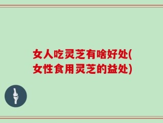 女人吃灵芝有啥好处(女性食用灵芝的益处)