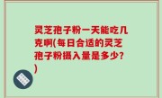灵芝孢子粉一天能吃几克啊(每日合适的灵芝孢子粉摄入量是多少？)