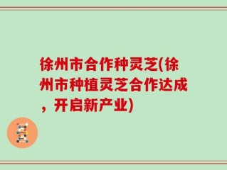徐州市合作种灵芝(徐州市种植灵芝合作达成，开启新产业)