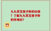九九灵芝孢子粉的价格？了解九九灵芝孢子粉的市场价？