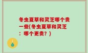 冬虫夏草和灵芝哪个贵一些(冬虫夏草和灵芝：哪个更贵？)