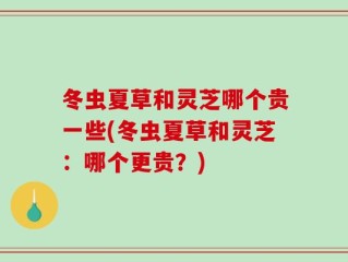冬虫夏草和灵芝哪个贵一些(冬虫夏草和灵芝：哪个更贵？)