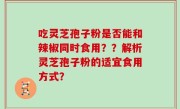 吃灵芝孢子粉是否能和辣椒同时食用？？解析灵芝孢子粉的适宜食用方式？