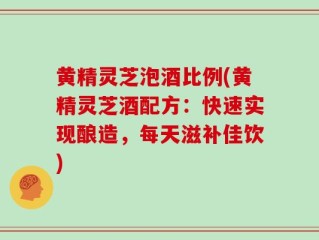 黄精灵芝泡酒比例(黄精灵芝酒配方：快速实现酿造，每天滋补佳饮)