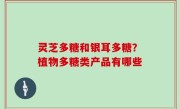灵芝多糖和银耳多糖？植物多糖类产品有哪些