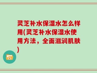 灵芝补水保湿水怎么样用(灵芝补水保湿水使用方法，全面滋润肌肤)