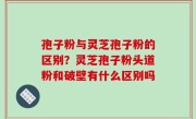 孢子粉与灵芝孢子粉的区别？灵芝孢子粉头道粉和破壁有什么区别吗