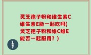 灵芝孢子粉和维生素C维生素E能一起吃吗(灵芝孢子粉和维C维E能否一起服用？)