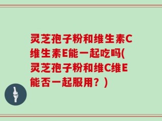 灵芝孢子粉和维生素C维生素E能一起吃吗(灵芝孢子粉和维C维E能否一起服用？)