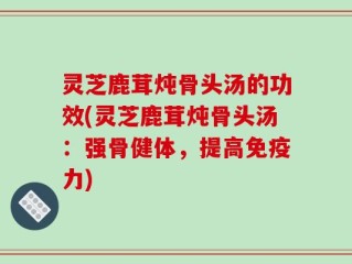 灵芝鹿茸炖骨头汤的功效(灵芝鹿茸炖骨头汤：强骨健体，提高免疫力)