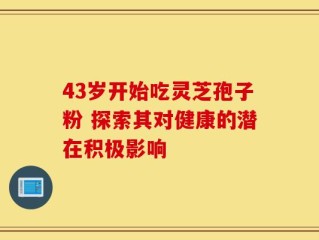 43岁开始吃灵芝孢子粉 探索其对健康的潜在积极影响