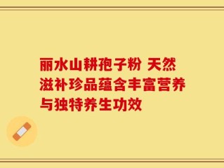 丽水山耕孢子粉 天然滋补珍品蕴含丰富营养与独特养生功效