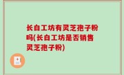 长白工坊有灵芝孢子粉吗(长白工坊是否销售灵芝孢子粉)