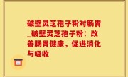 破壁灵芝孢子粉对肠胃_破壁灵芝孢子粉：改善肠胃健康，促进消化与吸收