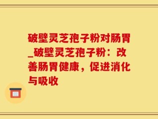 破壁灵芝孢子粉对肠胃_破壁灵芝孢子粉：改善肠胃健康，促进消化与吸收