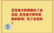 灵芝孢子粉胃胀吃了会怎样_灵芝孢子粉对胃胀的影响：吃了会怎样？