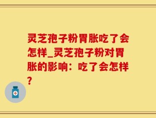 灵芝孢子粉胃胀吃了会怎样_灵芝孢子粉对胃胀的影响：吃了会怎样？