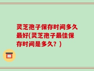 灵芝孢子保存时间多久最好(灵芝孢子最佳保存时间是多久？)