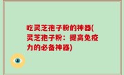 吃灵芝孢子粉的神器(灵芝孢子粉：提高免疫力的必备神器)