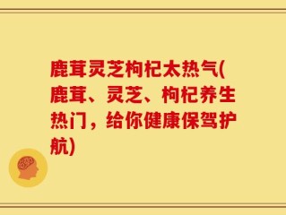 鹿茸灵芝枸杞太热气(鹿茸、灵芝、枸杞养生热门，给你健康保驾护航)