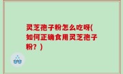 灵芝孢子粉怎么吃呀(如何正确食用灵芝孢子粉？)