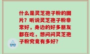 什么是灵芝孢子粉的图片？听说灵芝孢子粉非常好，身边的好多朋友都在吃，想问问灵芝孢子粉究竟有多好？