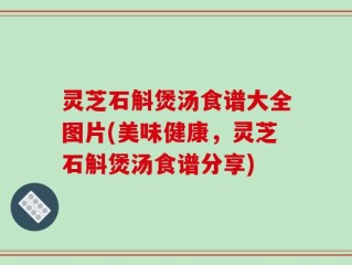 灵芝石斛煲汤食谱大全图片(美味健康，灵芝石斛煲汤食谱分享)