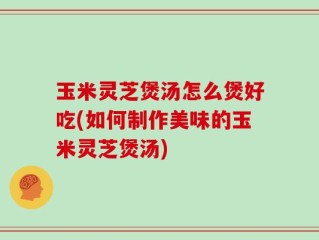 玉米灵芝煲汤怎么煲好吃(如何制作美味的玉米灵芝煲汤)