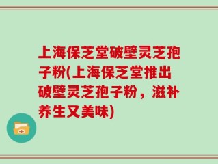 上海保芝堂破壁灵芝孢子粉(上海保芝堂推出破壁灵芝孢子粉，滋补养生又美味)