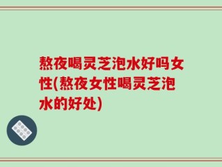 熬夜喝灵芝泡水好吗女性(熬夜女性喝灵芝泡水的好处)