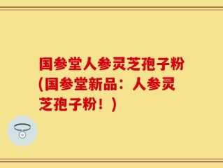 国参堂人参灵芝孢子粉(国参堂新品：人参灵芝孢子粉！)
