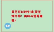 灵芝可以炖牛排(灵芝炖牛排：美味与营养兼备)