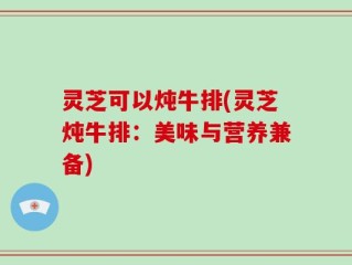 灵芝可以炖牛排(灵芝炖牛排：美味与营养兼备)