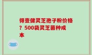 得壹健灵芝孢子粉价格？500袋灵芝菌种成本