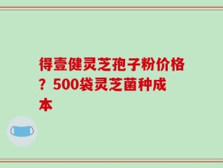 得壹健灵芝孢子粉价格？500袋灵芝菌种成本