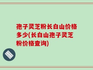 孢子灵芝粉长白山价格多少(长白山孢子灵芝粉价格查询)