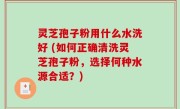 灵芝孢子粉用什么水洗好 (如何正确清洗灵芝孢子粉，选择何种水源合适？)