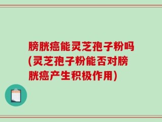 膀胱癌能灵芝孢子粉吗(灵芝孢子粉能否对膀胱癌产生积极作用)