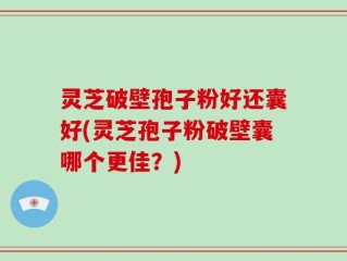 灵芝破壁孢子粉好还囊好(灵芝孢子粉破壁囊哪个更佳？)