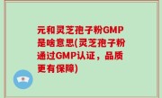 元和灵芝孢子粉GMP是啥意思(灵芝孢子粉通过GMP认证，品质更有保障)