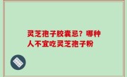 灵芝孢子胶囊忌？哪种人不宜吃灵芝孢子粉
