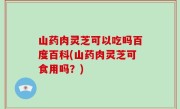 山药肉灵芝可以吃吗百度百科(山药肉灵芝可食用吗？)