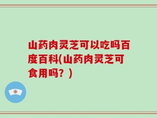 山药肉灵芝可以吃吗百度百科(山药肉灵芝可食用吗？)