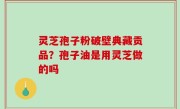 灵芝孢子粉破壁典藏贡品？孢子油是用灵芝做的吗